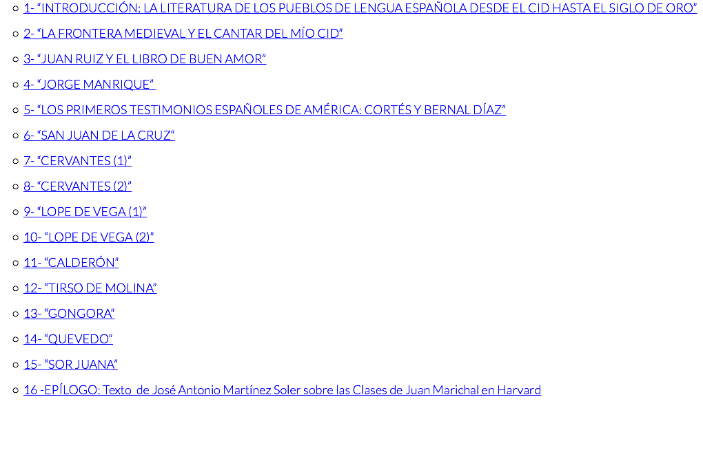 1- “INTRODUCCIÓN: LA LITERATURA DE LOS PUEBLOS DE LENGUA ESPAÑOLA DESDE EL CID HASTA EL SIGLO DE ORO” 2- “LA FRONTERA MEDIEVAL Y EL CANTAR DEL MÍO CID” 3- “JUAN RUIZ Y EL LIBRO DE BUEN AMOR” 4- “JORGE MANRIQUE” 5- “LOS PRIMEROS TESTIMONIOS ESPAÑOLES DE AMÉRICA: CORTÉS Y BERNAL DÍAZ” 6- “SAN JUAN DE LA CRUZ” 7- “CERVANTES (1)” 8- “CERVANTES (2)” 9- “LOPE DE VEGA (1)” 10- “LOPE DE VEGA (2)” 11- “CALDERÓN” 12- “TIRSO DE MOLINA” 13- “GONGORA” 14- “QUEVEDO” 15- “SOR JUANA” 16 -EPÍLOGO: Texto de José Antonio Martínez Soler sobre las Clases de Juan Marichal en Harvard