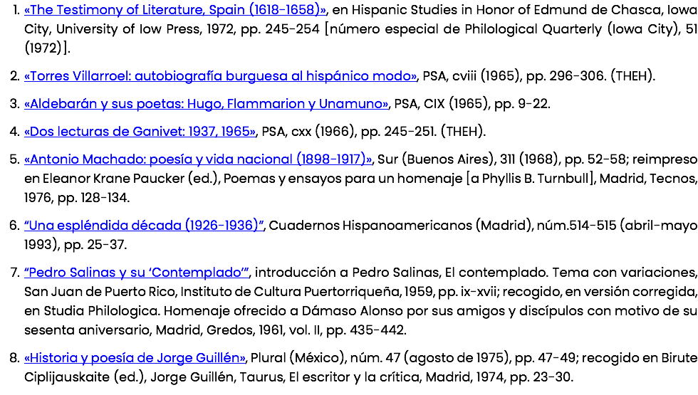 «The Testimony of Literature, Spain (1618-1658)», en Hispanic Studies in Honor of Edmund de Chasca, Iowa City, University of Iow Press, 1972, pp. 245-254 [número especial de Philological Quarterly (Iowa City), 51 (1972)]. «Torres Villarroel: autobiografía burguesa al hispánico modo», PSA, cviii (1965), pp. 296-306. (THEH). «Aldebarán y sus poetas: Hugo, Flammarion y Unamuno», PSA, CIX (1965), pp. 9-22. «Dos lecturas de Ganivet: 1937, 1965», PSA, cxx (1966), pp. 245-251. (THEH). «Antonio Machado: poesía y vida nacional (1898-1917)», Sur (Buenos Aires), 311 (1968), pp. 52-58; reimpreso en Eleanor Krane Paucker (ed.), Poemas y ensayos para un homenaje [a Phyllis B. Turnbull], Madrid, Tecnos, 1976, pp. 128-134. “Una espléndida década (1926-1936)”, Cuadernos Hispanoamericanos (Madrid), núm.514-515 (abril-mayo 1993), pp. 25-37. “Pedro Salinas y su ‘Contemplado’”, introducción a Pedro Salinas, El contemplado. Tema con variaciones, San Juan de Puerto Rico, Instituto de Cultura Puertorriqueña, 1959, pp. ix-xvii; recogido, en versión corregida, en Studia Philologica. Homenaje ofrecido a Dámaso Alonso por sus amigos y discípulos con motivo de su sesenta aniversario, Madrid, Gredos, 1961, vol. II, pp. 435-442. «Historia y poesía de Jorge Guillén», Plural (México), núm. 47 (agosto de 1975), pp. 47-49; recogido en Birute Ciplijauskaite (ed.), Jorge Guillén, Taurus, El escritor y la crítica, Madrid, 1974, pp. 23-30.