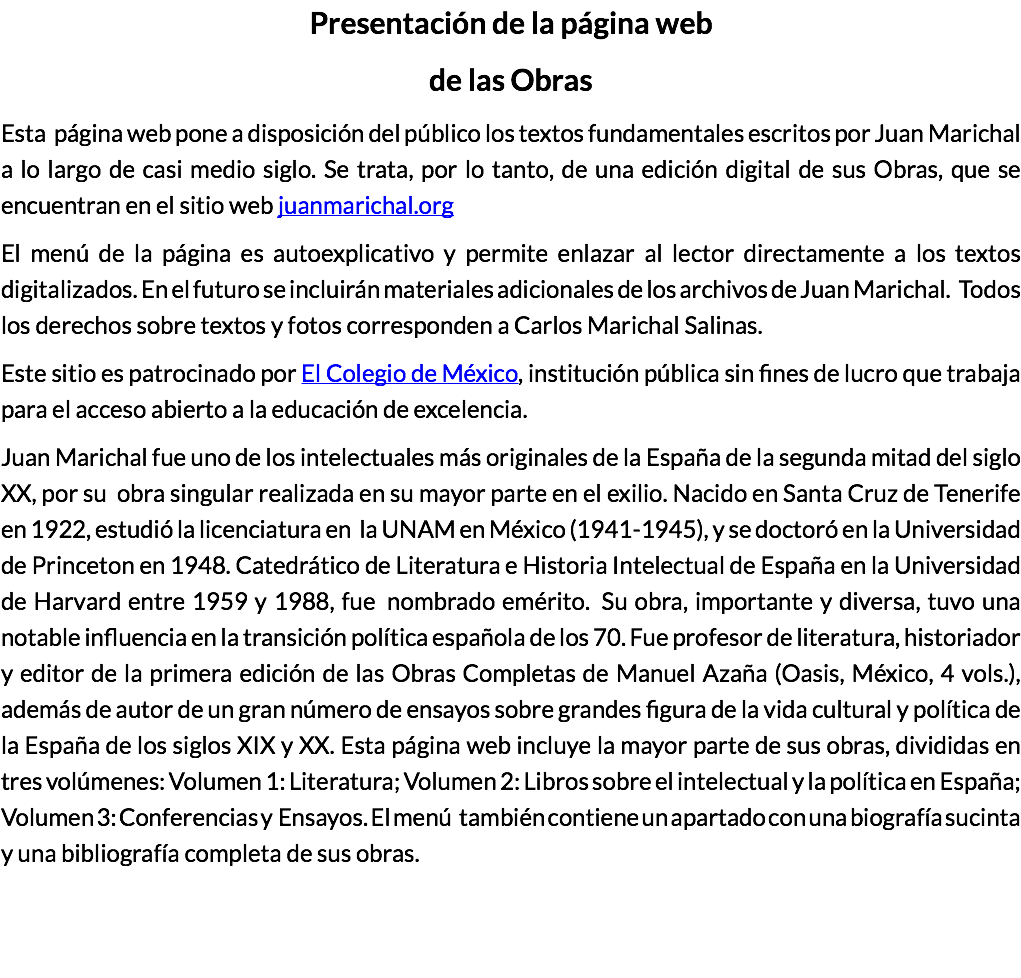 Presentación de la página web de las Obras Esta página web pone a disposición del público los textos fundamentales escritos por Juan Marichal a lo largo de casi medio siglo. Se trata, por lo tanto, de una edición digital de sus Obras, que se encuentran en el sitio web juanmarichal.org El menú de la página es autoexplicativo y permite enlazar al lector directamente a los textos digitalizados. En el futuro se incluirán materiales adicionales de los archivos de Juan Marichal. Todos los derechos sobre textos y fotos corresponden a Carlos Marichal Salinas. Este sitio es patrocinado por El Colegio de México, institución pública sin fines de lucro que trabaja para el acceso abierto a la educación de excelencia. Juan Marichal fue uno de los intelectuales más originales de la España de la segunda mitad del siglo XX, por su obra singular realizada en su mayor parte en el exilio. Nacido en Santa Cruz de Tenerife en 1922, estudió la licenciatura en la UNAM en México (1941-1945), y se doctoró en la Universidad de Princeton en 1948. Catedrático de Literatura e Historia Intelectual de España en la Universidad de Harvard entre 1959 y 1988, fue nombrado emérito. Su obra, importante y diversa, tuvo una notable influencia en la transición política española de los 70. Fue profesor de literatura, historiador y editor de la primera edición de las Obras Completas de Manuel Azaña (Oasis, México, 4 vols.), además de autor de un gran número de ensayos sobre grandes figura de la vida cultural y política de la España de los siglos XIX y XX. Esta página web incluye la mayor parte de sus obras, divididas en tres volúmenes: Volumen 1: Literatura; Volumen 2: Libros sobre el intelectual y la política en España; Volumen 3: Conferencias y Ensayos. El menú también contiene un apartado con una biografía sucinta y una bibliografía completa de sus obras. 