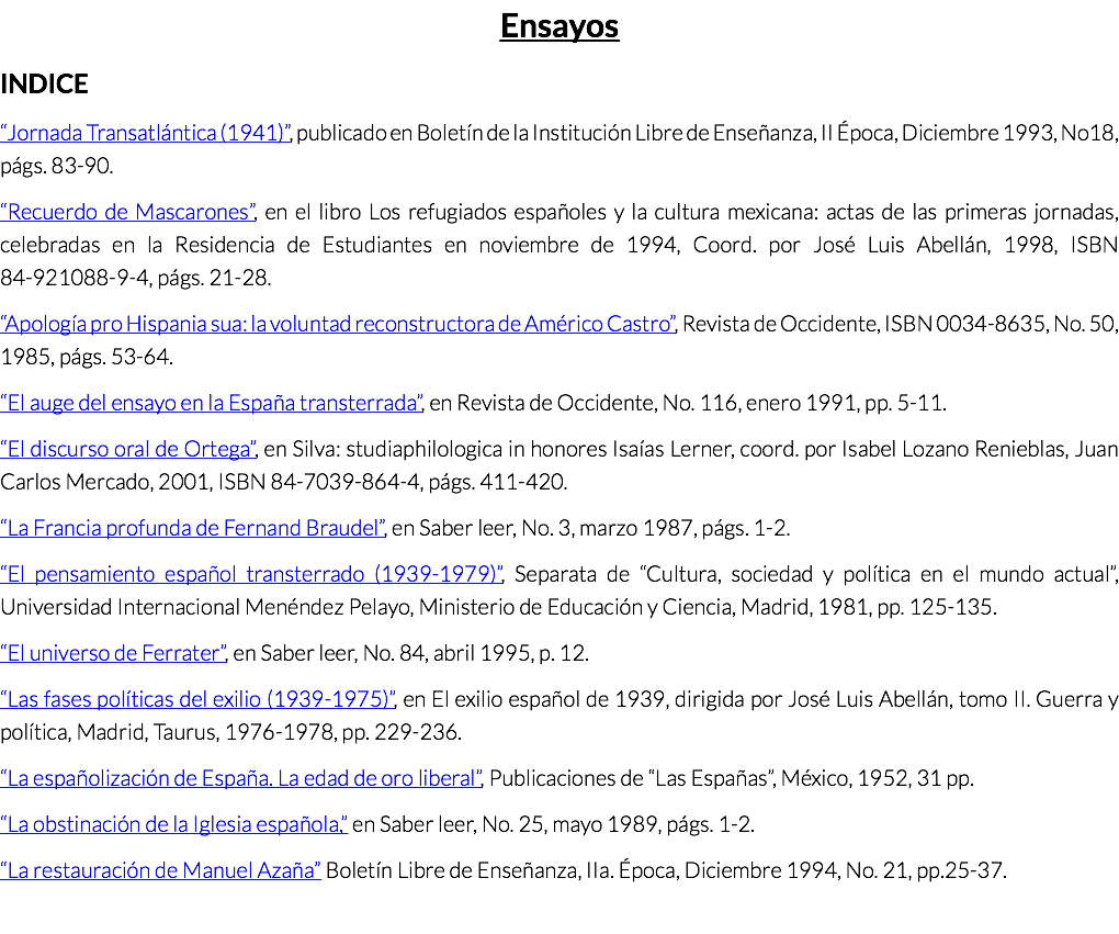 Ensayos INDICE “Jornada Transatlántica (1941)”, publicado en Boletín de la Institución Libre de Enseñanza, II Época, Diciembre 1993, No18, págs. 83-90. “Recuerdo de Mascarones”, en el libro Los refugiados españoles y la cultura mexicana: actas de las primeras jornadas, celebradas en la Residencia de Estudiantes en noviembre de 1994, Coord. por José Luis Abellán, 1998, ISBN 84-921088-9-4, págs. 21-28. “Apología pro Hispania sua: la voluntad reconstructora de Américo Castro”, Revista de Occidente, ISBN 0034-8635, No. 50, 1985, págs. 53-64. “El auge del ensayo en la España transterrada”, en Revista de Occidente, No. 116, enero 1991, pp. 5-11. “El discurso oral de Ortega”, en Silva: studiaphilologica in honores Isaías Lerner, coord. por Isabel Lozano Renieblas, Juan Carlos Mercado, 2001, ISBN 84-7039-864-4, págs. 411-420. “La Francia profunda de Fernand Braudel”, en Saber leer, No. 3, marzo 1987, págs. 1-2. “El pensamiento español transterrado (1939-1979)”, Separata de “Cultura, sociedad y política en el mundo actual”, Universidad Internacional Menéndez Pelayo, Ministerio de Educación y Ciencia, Madrid, 1981, pp. 125-135. “El universo de Ferrater”, en Saber leer, No. 84, abril 1995, p. 12. “Las fases políticas del exilio (1939-1975)”, en El exilio español de 1939, dirigida por José Luis Abellán, tomo II. Guerra y política, Madrid, Taurus, 1976-1978, pp. 229-236. “La españolización de España. La edad de oro liberal”, Publicaciones de “Las Españas”, México, 1952, 31 pp. “La obstinación de la Iglesia española,” en Saber leer, No. 25, mayo 1989, págs. 1-2. “La restauración de Manuel Azaña” Boletín Libre de Enseñanza, IIa. Época, Diciembre 1994, No. 21, pp.25-37.