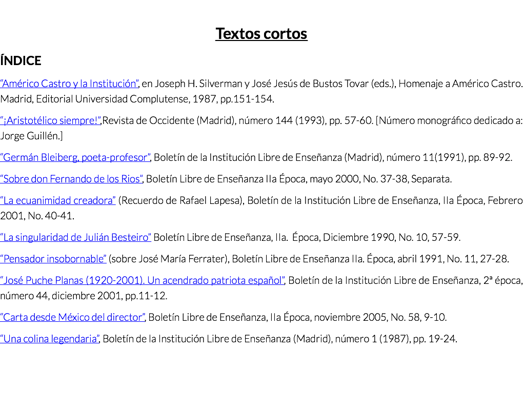  Textos cortos ÍNDICE “Américo Castro y la Institución”, en Joseph H. Silverman y José Jesús de Bustos Tovar (eds.), Homenaje a Américo Castro. Madrid, Editorial Universidad Complutense, 1987, pp.151-154. “¡Aristotélico siempre!”,Revista de Occidente (Madrid), número 144 (1993), pp. 57-60. [Número monográfico dedicado a: Jorge Guillén.] “Germán Bleiberg, poeta-profesor”, Boletín de la Institución Libre de Enseñanza (Madrid), número 11(1991), pp. 89-92. “Sobre don Fernando de los Rios”, Boletín Libre de Enseñanza IIa Época, mayo 2000, No. 37-38, Separata. “La ecuanimidad creadora” (Recuerdo de Rafael Lapesa), Boletín de la Institución Libre de Enseñanza, IIa Época, Febrero 2001, No. 40-41. “La singularidad de Julián Besteiro” Boletín Libre de Enseñanza, IIa. Época, Diciembre 1990, No. 10, 57-59. “Pensador insobornable” (sobre José María Ferrater), Boletín Libre de Enseñanza IIa. Época, abril 1991, No. 11, 27-28. “José Puche Planas (1920-2001). Un acendrado patriota español”, Boletín de la Institución Libre de Enseñanza, 2ª época, número 44, diciembre 2001, pp.11-12. “Carta desde México del director”, Boletín Libre de Enseñanza, IIa Época, noviembre 2005, No. 58, 9-10. “Una colina legendaria”, Boletín de la Institución Libre de Enseñanza (Madrid), número 1 (1987), pp. 19-24.